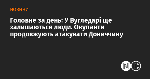 Основні новини дня: У Вугледарі все ще перебувають місцеві жителі. Загарбники не припиняють свої атаки на Донеччину.